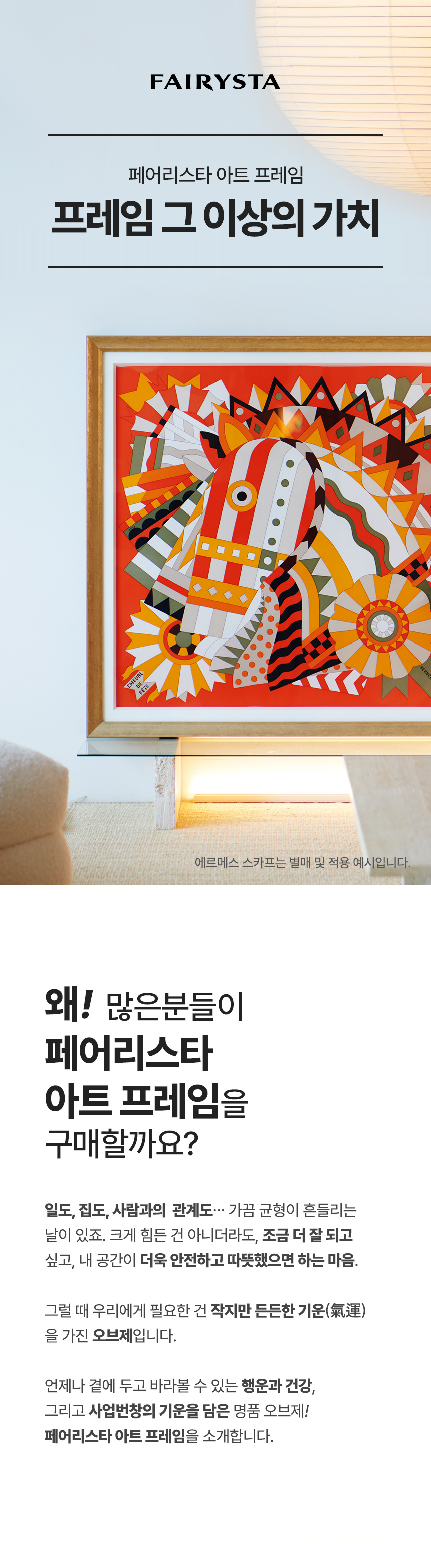 FAIRYSTA, 페어리스타 아트 프레임, 프레임 그 이상의 가치 (에르메스 스카프는 별매 및 적용 예시입니다) 왜! 많은분들이 페어리스타 아트 프레임을 구매할까요? 일도, 집도, 사람과의 관계도... 가끔 균형이 흔들리는 날이 있죠. 크게 힘든 건 아니더라도, 조금 더 잘 되고 싶고, 내 공간이 더욱 안전하고 따뜻했으면 하는 마음. 그럴 때 우리에게 필요한 건 작지만 든든한 기운(氣運)을 가진 오브제입니다. 언제나 곁에 두고 바라볼 수 있는 행운과 건강, 그리고 사업번창의 기운을 담은 명품 오브제! 페어리스타 아트 프레임을 소개합니다.